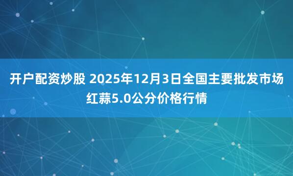 开户配资炒股 2025年12月3日全国主要批发市场红蒜5.0公分价格行情