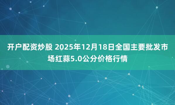 开户配资炒股 2025年12月18日全国主要批发市场红蒜5.0公分价格行情