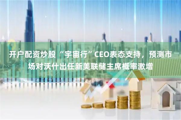 开户配资炒股 “宇宙行”CEO表态支持，预测市场对沃什出任新美联储主席概率激增