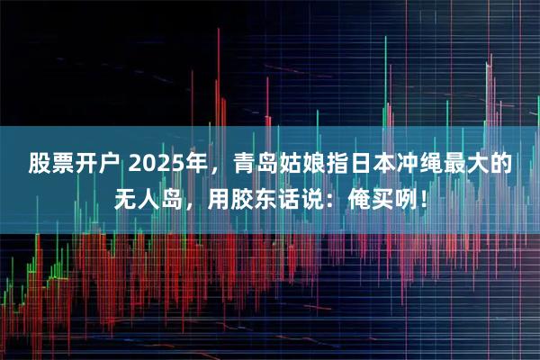 股票开户 2025年，青岛姑娘指日本冲绳最大的无人岛，用胶东话说：俺买咧！