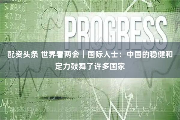 配资头条 世界看两会｜国际人士：中国的稳健和定力鼓舞了许多国家