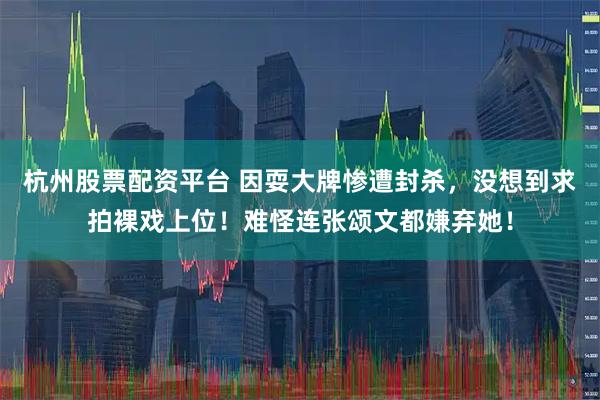 杭州股票配资平台 因耍大牌惨遭封杀，没想到求拍裸戏上位！难怪连张颂文都嫌弃她！