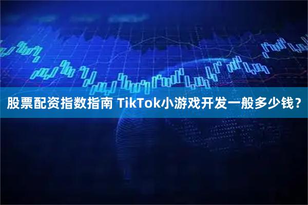 股票配资指数指南 TikTok小游戏开发一般多少钱？