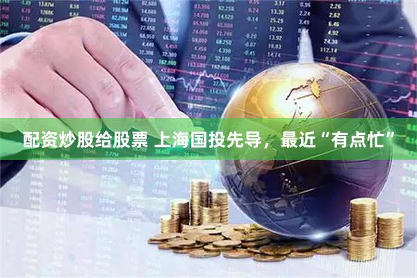配资炒股给股票 上海国投先导，最近“有点忙”