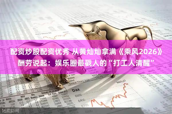 配资炒股配资优秀 从黄灿灿拿满《乘风2026》酬劳说起：娱乐圈最戳人的“打工人清醒”